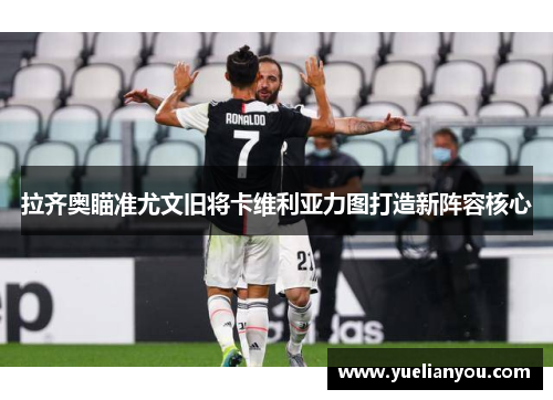 拉齐奥瞄准尤文旧将卡维利亚力图打造新阵容核心